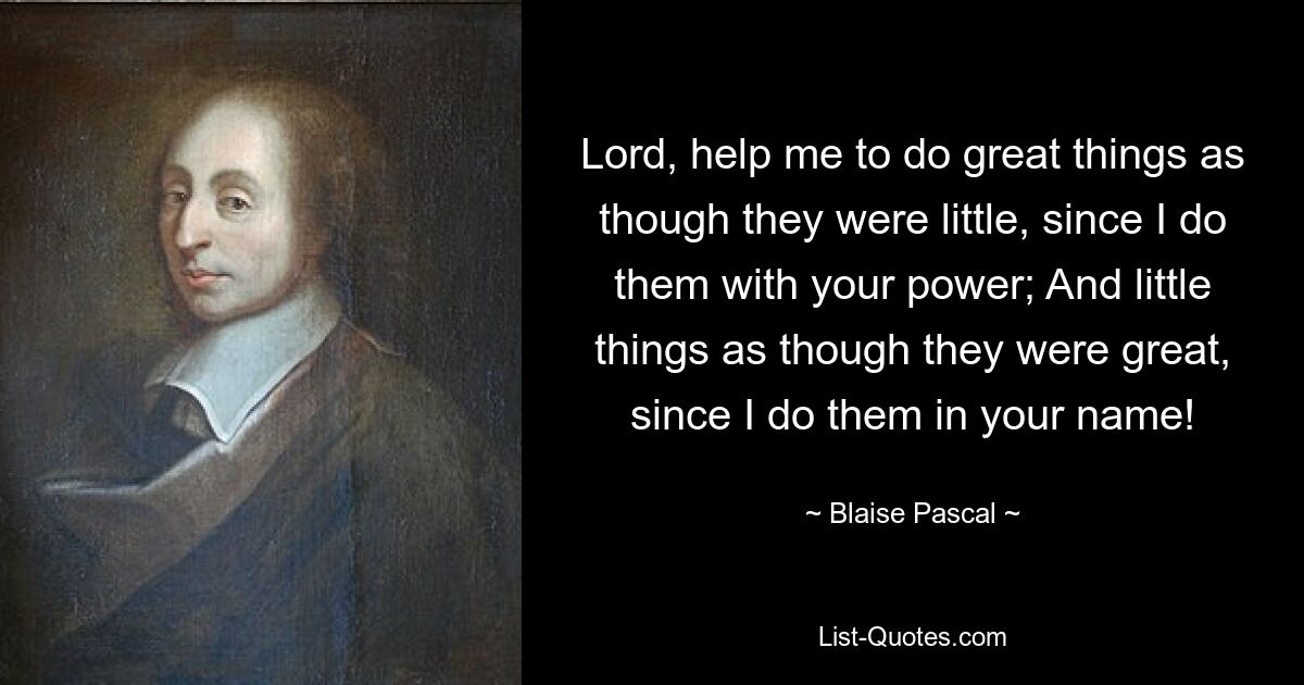 Lord, help me to do great things as though they were little, since I do them with your power; And little things as though they were great, since I do them in your name! — © Blaise Pascal