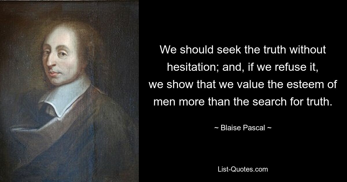 We should seek the truth without hesitation; and, if we refuse it, we show that we value the esteem of men more than the search for truth. — © Blaise Pascal