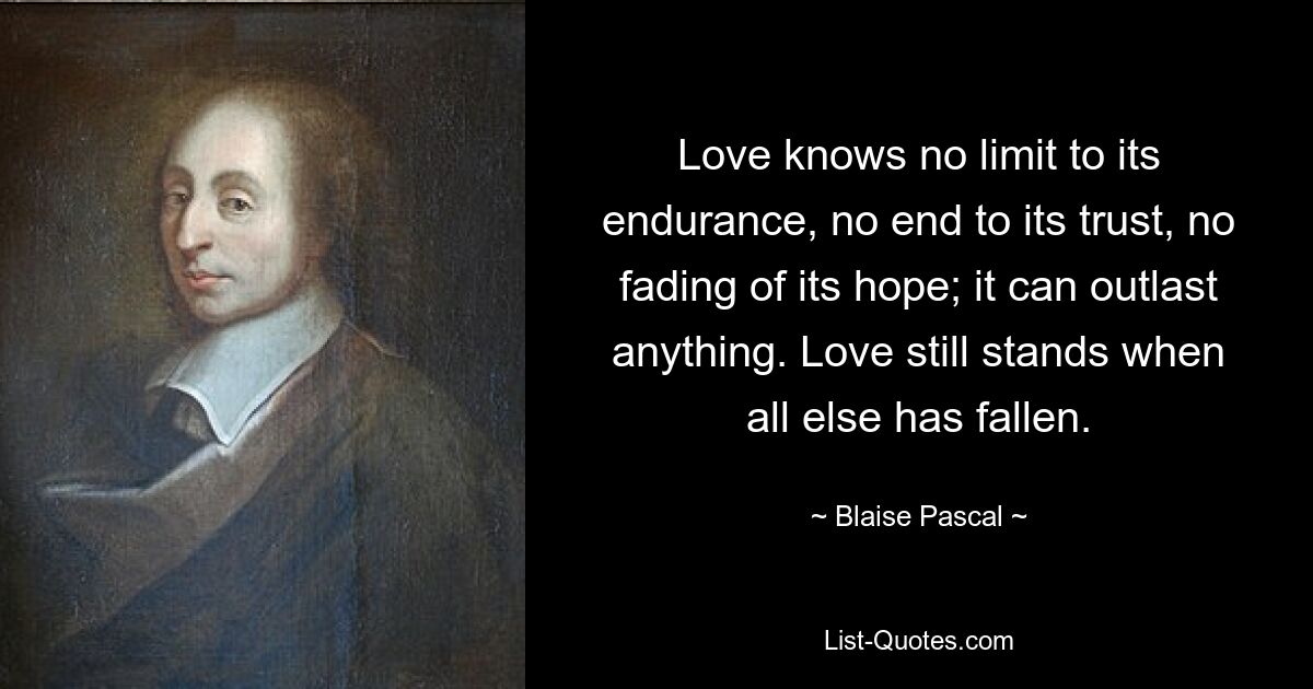 Love knows no limit to its endurance, no end to its trust, no fading of its hope; it can outlast anything. Love still stands when all else has fallen. — © Blaise Pascal