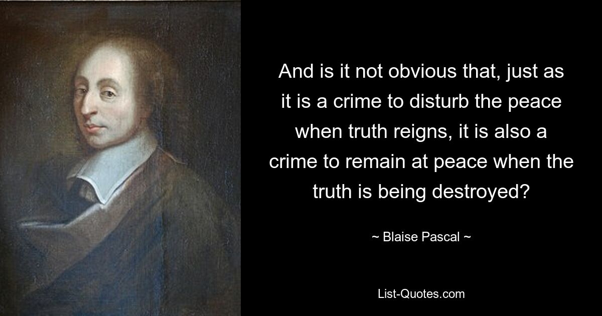 And is it not obvious that, just as it is a crime to disturb the peace when truth reigns, it is also a crime to remain at peace when the truth is being destroyed? — © Blaise Pascal