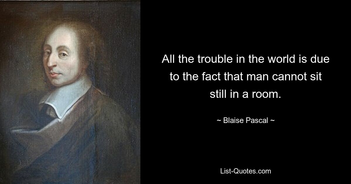 All the trouble in the world is due to the fact that man cannot sit still in a room. — © Blaise Pascal