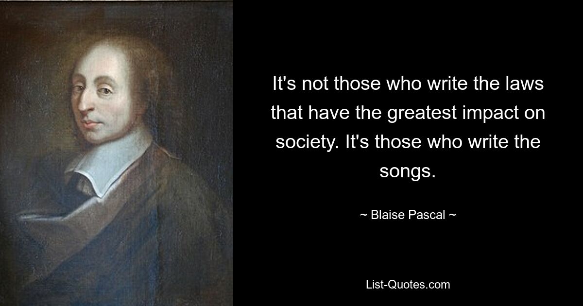 It's not those who write the laws that have the greatest impact on society. It's those who write the songs. — © Blaise Pascal