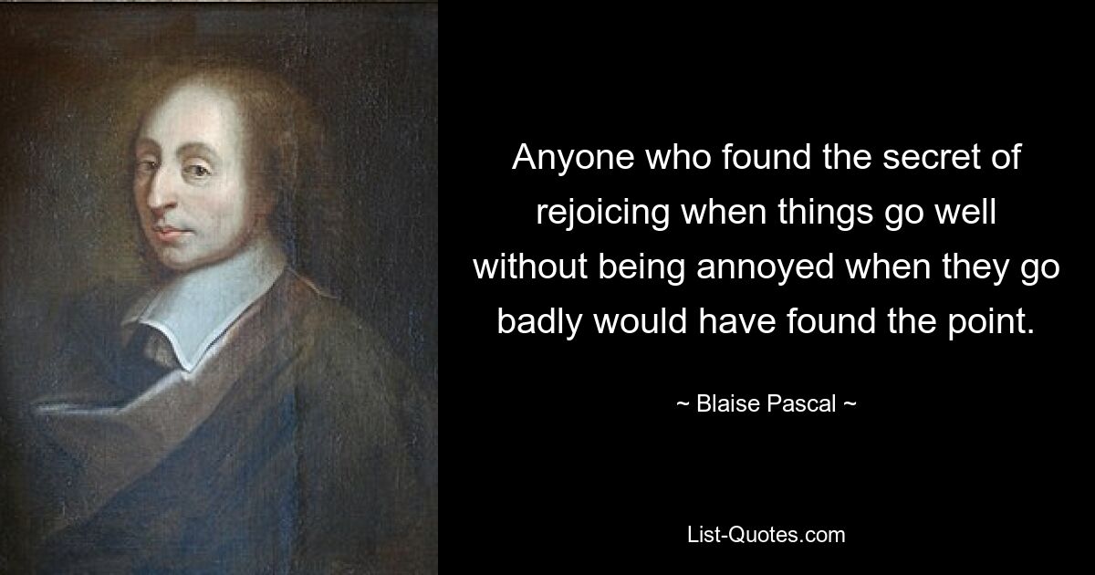 Anyone who found the secret of rejoicing when things go well without being annoyed when they go badly would have found the point. — © Blaise Pascal