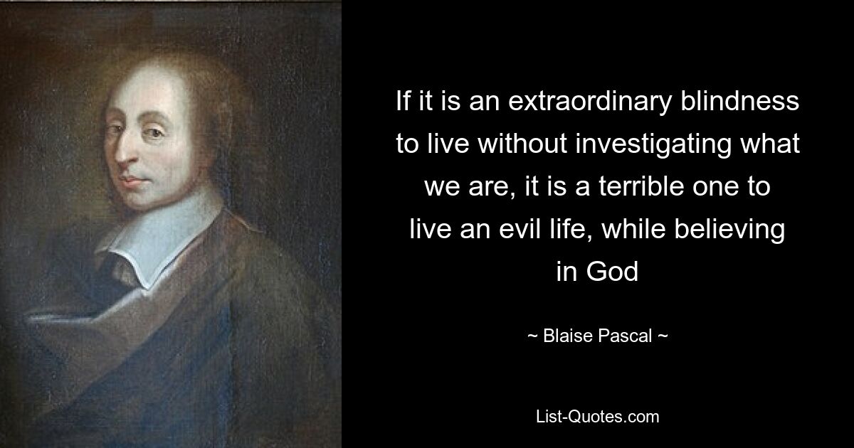 If it is an extraordinary blindness to live without investigating what we are, it is a terrible one to live an evil life, while believing in God — © Blaise Pascal