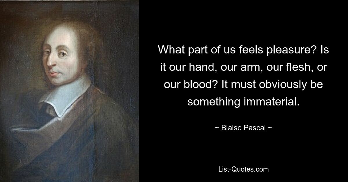 What part of us feels pleasure? Is it our hand, our arm, our flesh, or our blood? It must obviously be something immaterial. — © Blaise Pascal