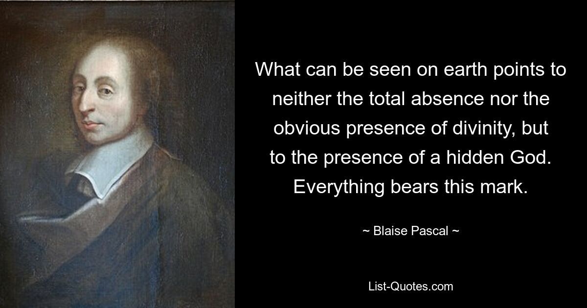 What can be seen on earth points to neither the total absence nor the obvious presence of divinity, but to the presence of a hidden God. Everything bears this mark. — © Blaise Pascal