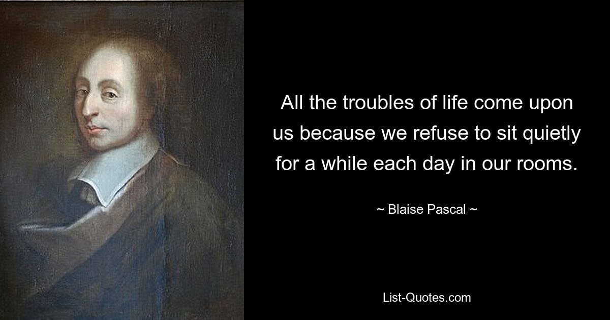 All the troubles of life come upon us because we refuse to sit quietly for a while each day in our rooms. — © Blaise Pascal