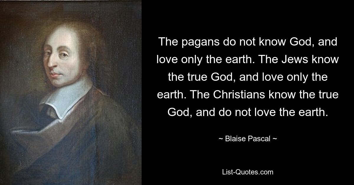 The pagans do not know God, and love only the earth. The Jews know the true God, and love only the earth. The Christians know the true God, and do not love the earth. — © Blaise Pascal