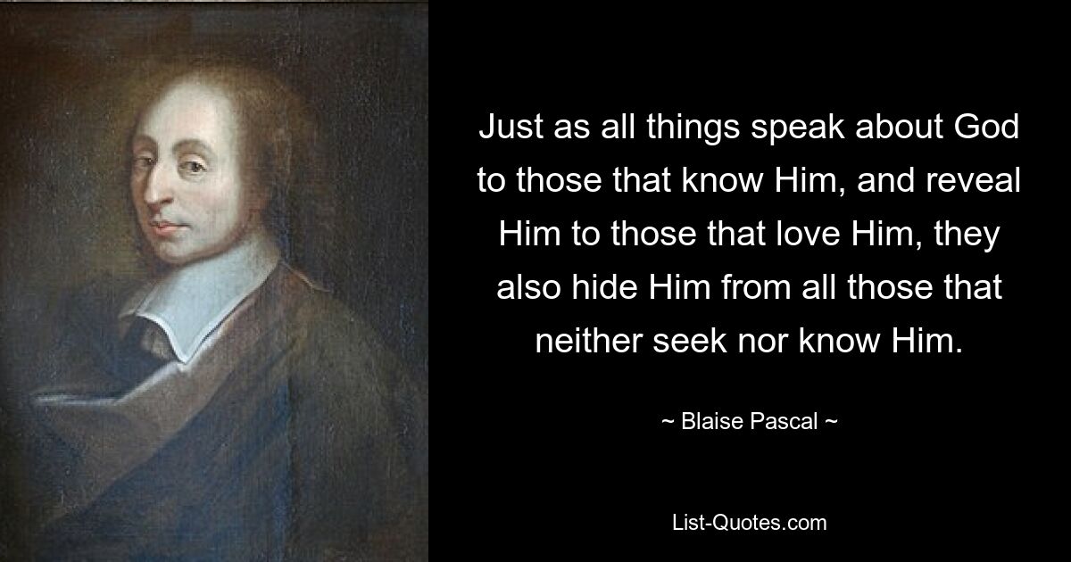 Just as all things speak about God to those that know Him, and reveal Him to those that love Him, they also hide Him from all those that neither seek nor know Him. — © Blaise Pascal