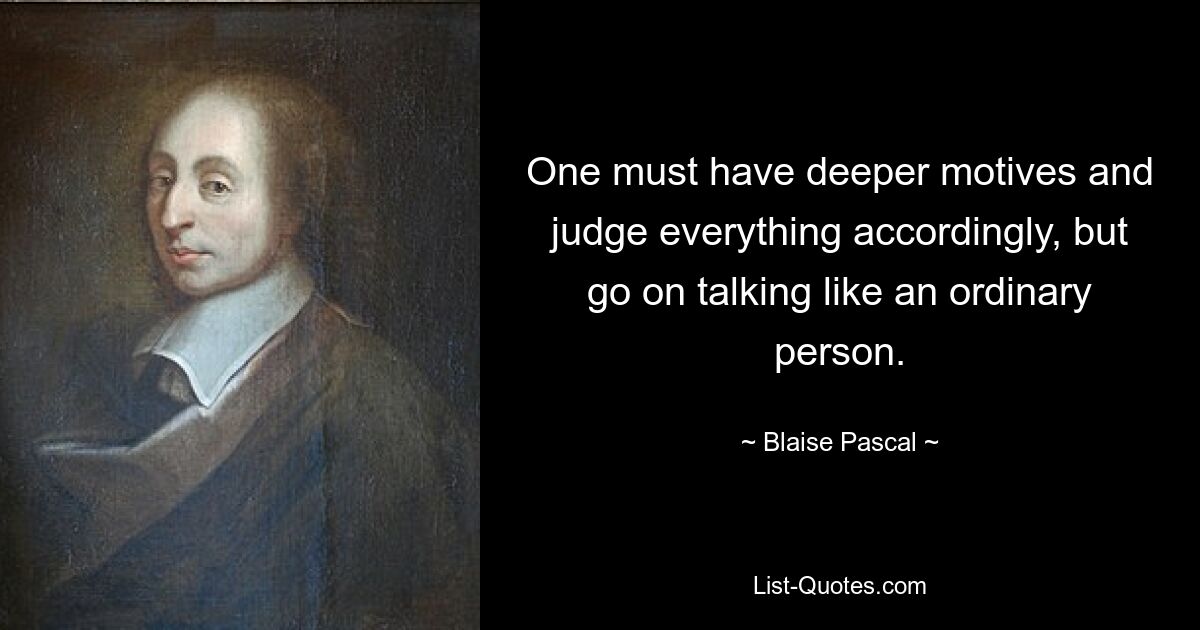 One must have deeper motives and judge everything accordingly, but go on talking like an ordinary person. — © Blaise Pascal