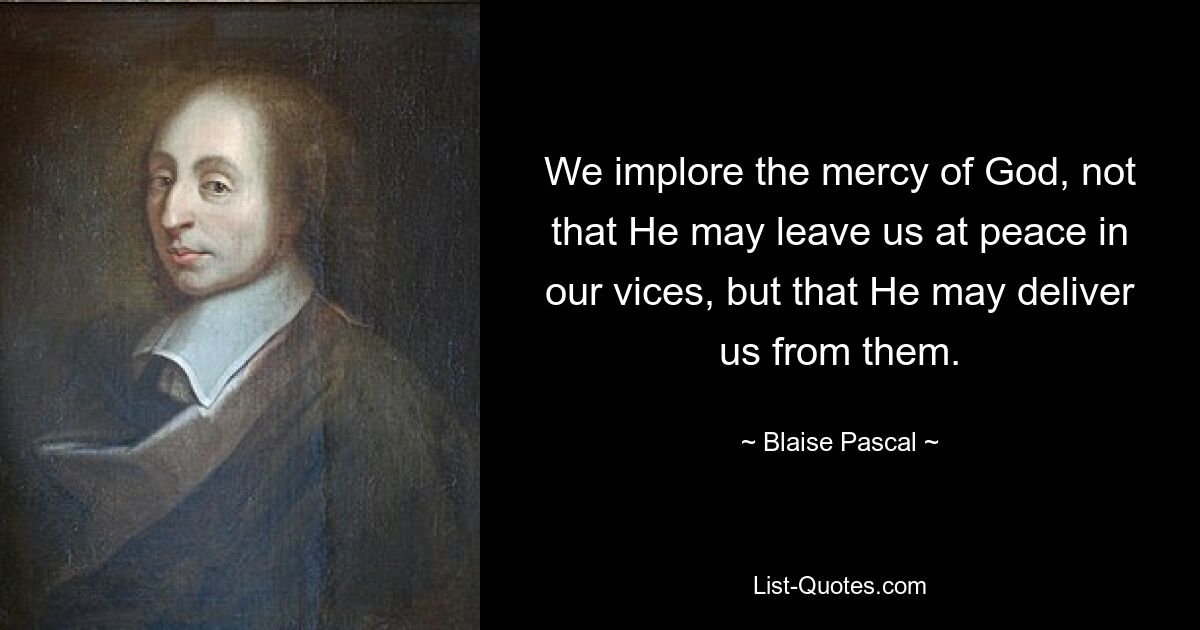 We implore the mercy of God, not that He may leave us at peace in our vices, but that He may deliver us from them. — © Blaise Pascal