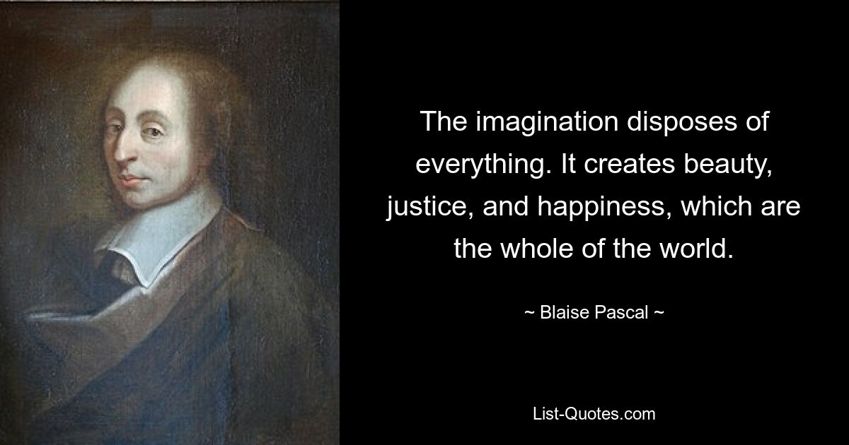 The imagination disposes of everything. It creates beauty, justice, and happiness, which are the whole of the world. — © Blaise Pascal