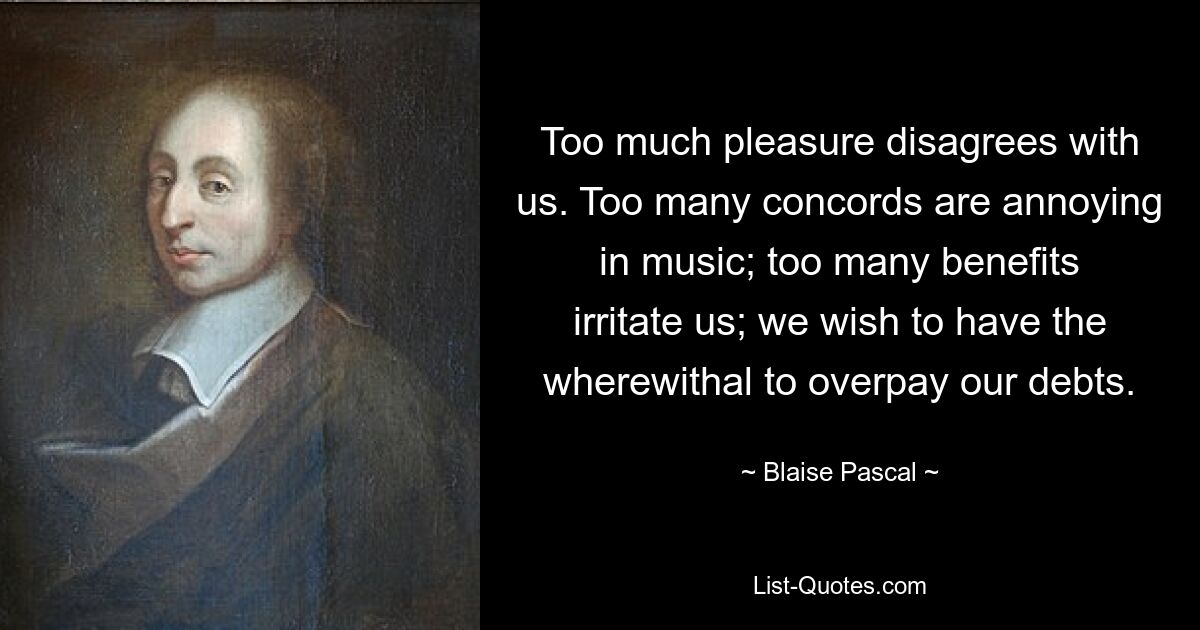 Too much pleasure disagrees with us. Too many concords are annoying in music; too many benefits irritate us; we wish to have the wherewithal to overpay our debts. — © Blaise Pascal