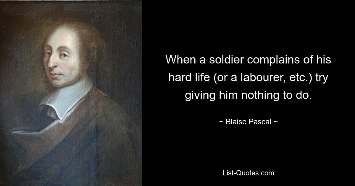 When a soldier complains of his hard life (or a labourer, etc.) try giving him nothing to do. — © Blaise Pascal