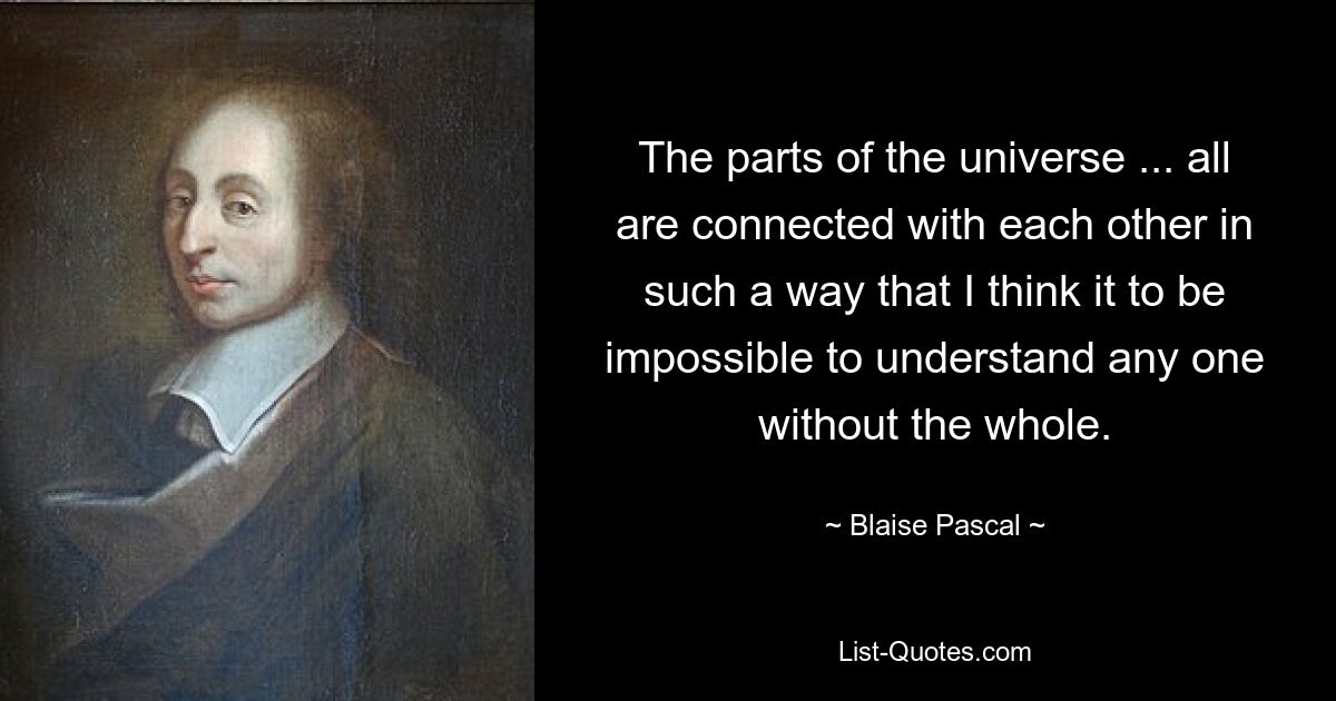 The parts of the universe ... all are connected with each other in such a way that I think it to be impossible to understand any one without the whole. — © Blaise Pascal