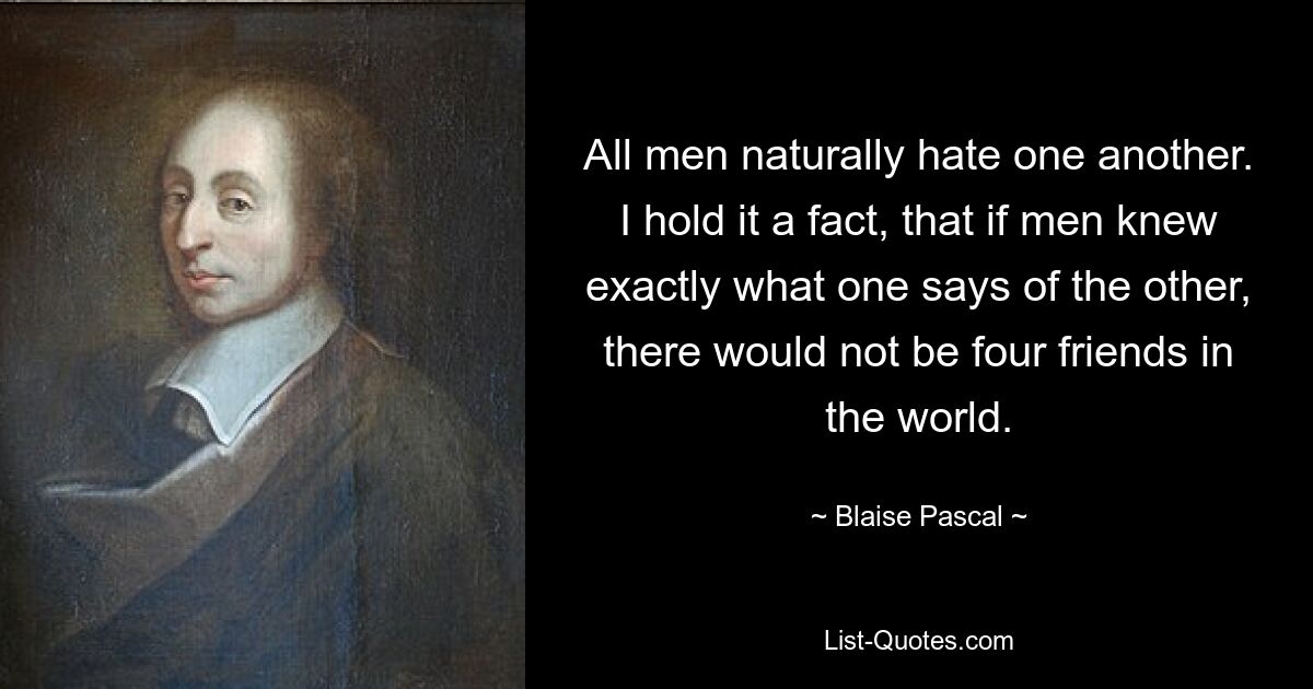 All men naturally hate one another. I hold it a fact, that if men knew exactly what one says of the other, there would not be four friends in the world. — © Blaise Pascal