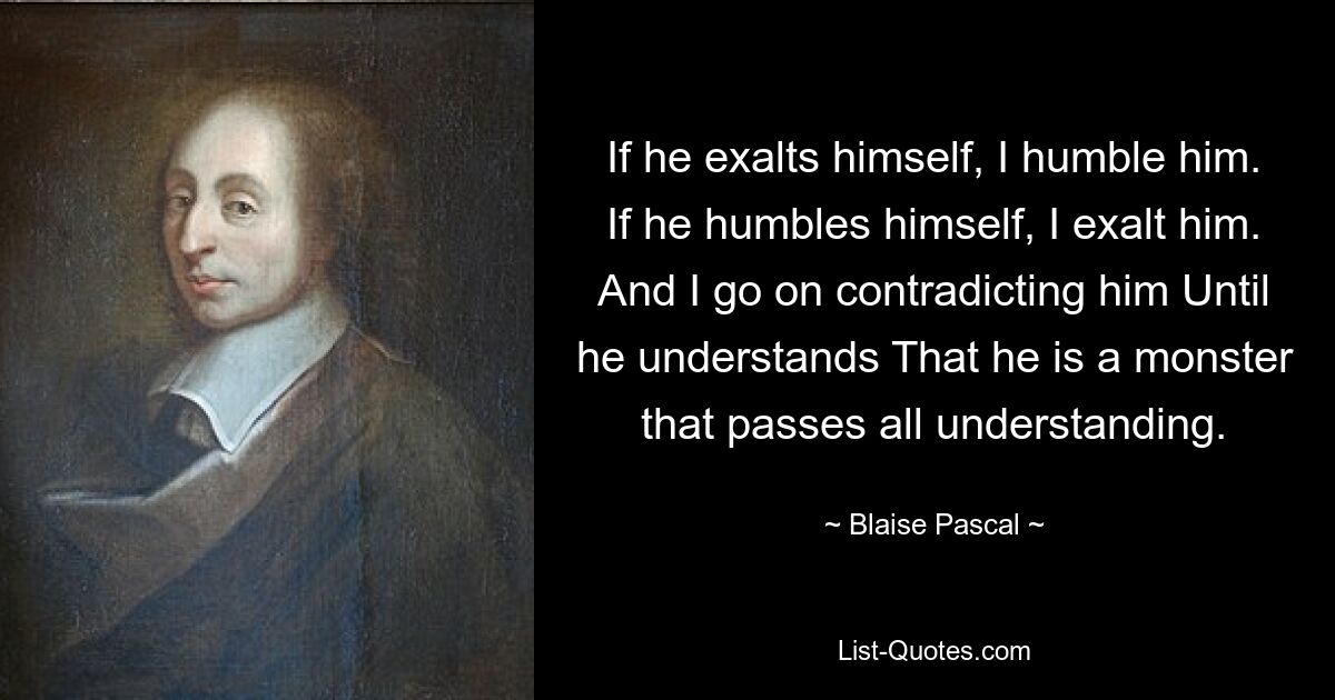 If he exalts himself, I humble him. If he humbles himself, I exalt him. And I go on contradicting him Until he understands That he is a monster that passes all understanding. — © Blaise Pascal