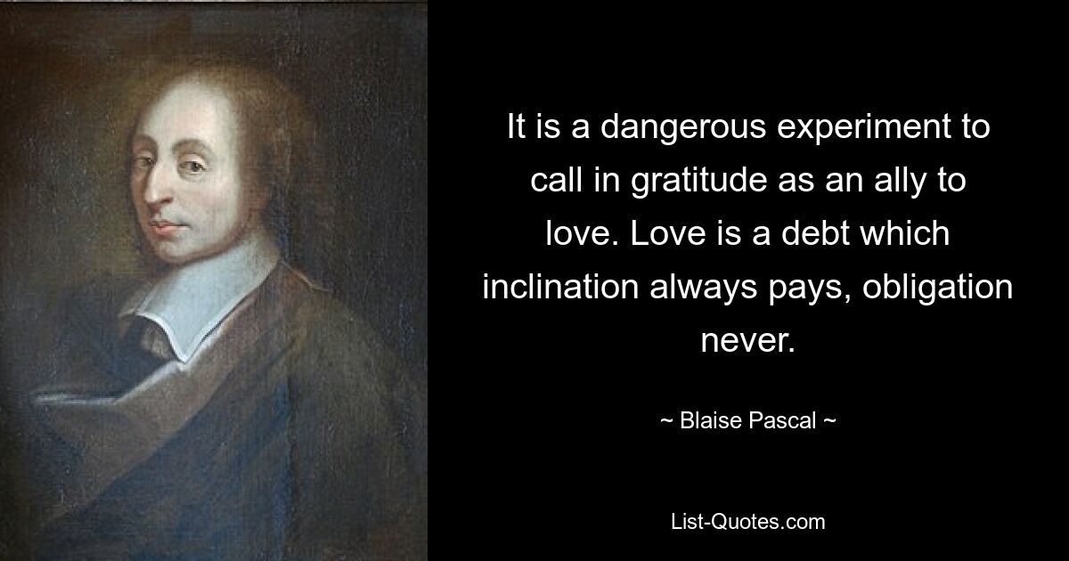 It is a dangerous experiment to call in gratitude as an ally to love. Love is a debt which inclination always pays, obligation never. — © Blaise Pascal