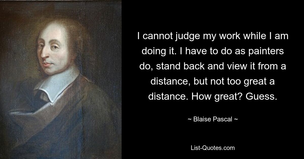 Я не могу судить о своей работе, пока я ее делаю. Я должен поступить так, как это делают художники, отойти в сторону и рассмотреть его издалека, но не с большого расстояния. Как здорово? Предполагать. — © Блез Паскаль 