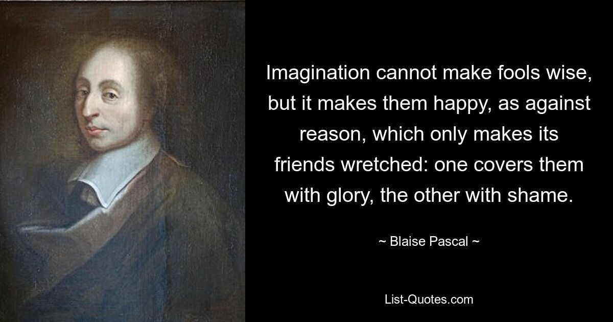 Imagination cannot make fools wise, but it makes them happy, as against reason, which only makes its friends wretched: one covers them with glory, the other with shame. — © Blaise Pascal