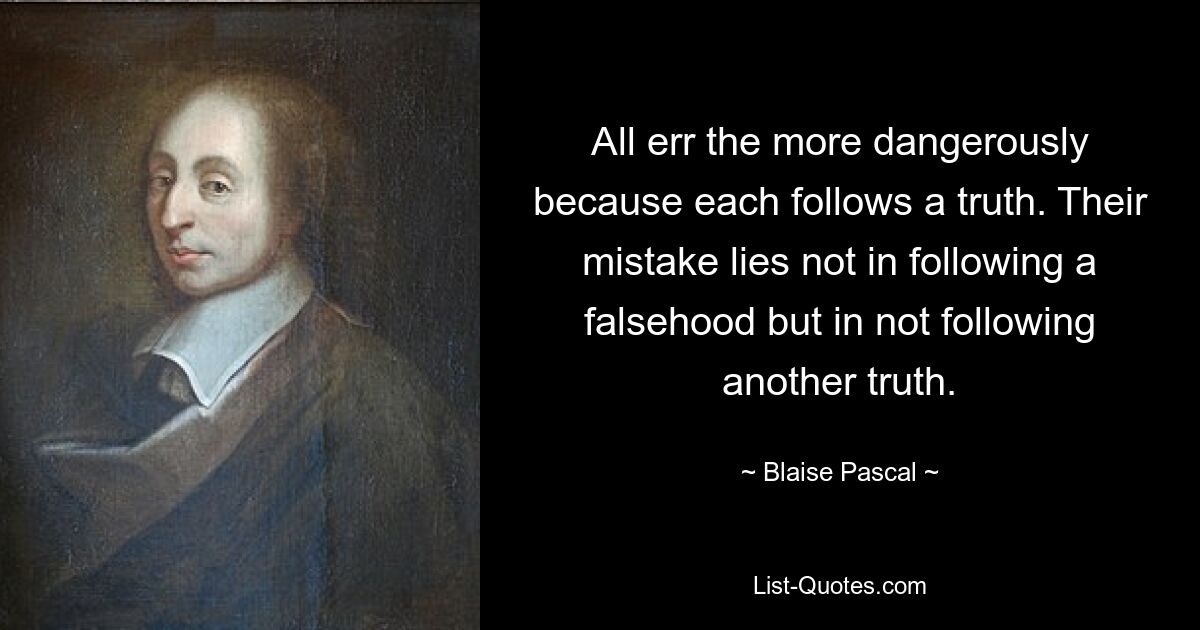 All err the more dangerously because each follows a truth. Their mistake lies not in following a falsehood but in not following another truth. — © Blaise Pascal