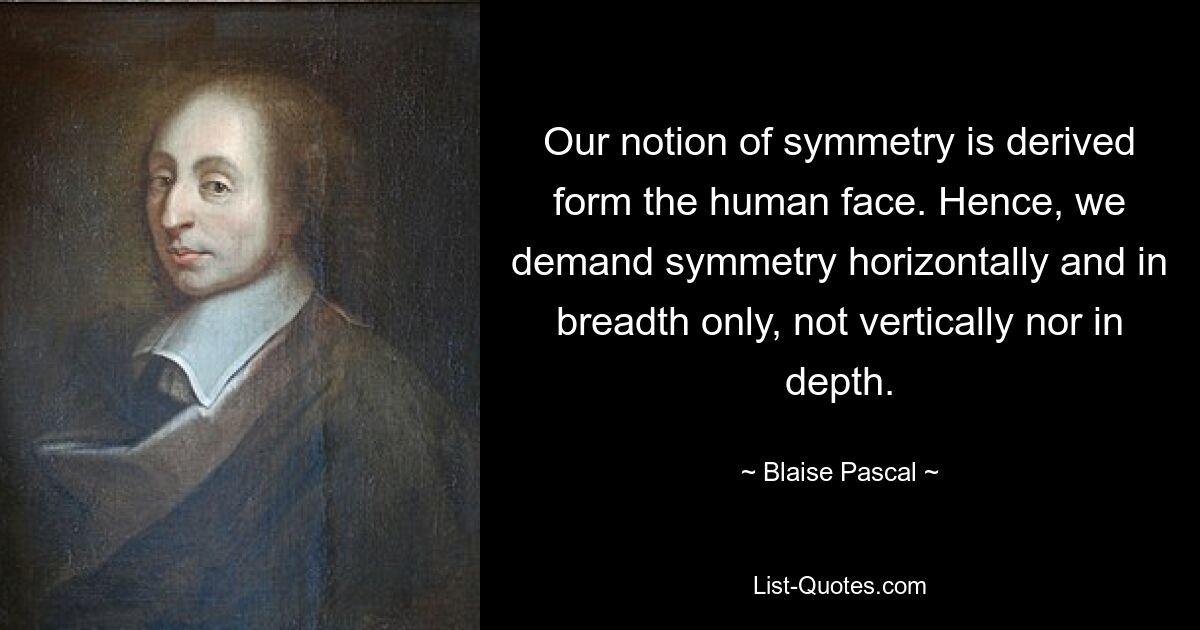 Our notion of symmetry is derived form the human face. Hence, we demand symmetry horizontally and in breadth only, not vertically nor in depth. — © Blaise Pascal