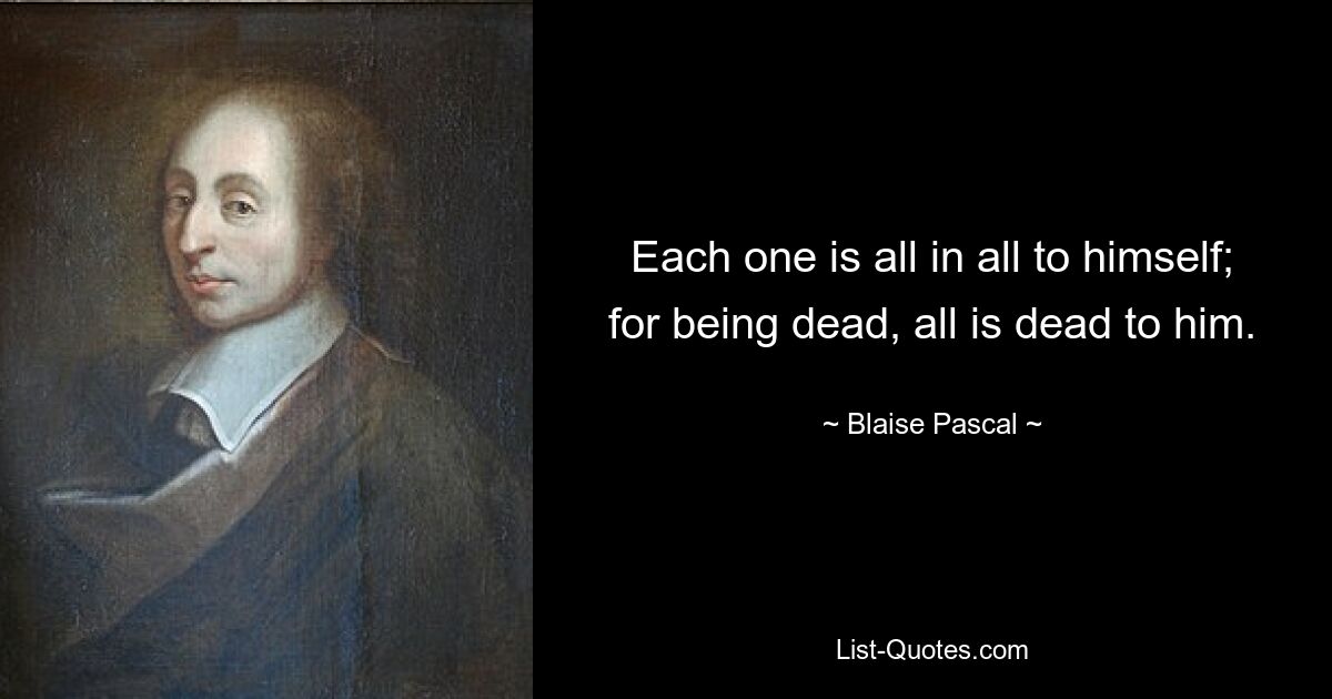 Each one is all in all to himself; for being dead, all is dead to him. — © Blaise Pascal