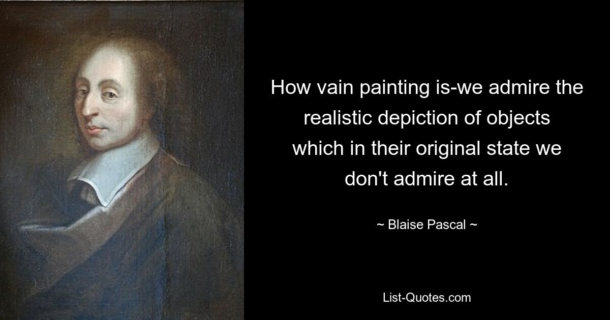 How vain painting is-we admire the realistic depiction of objects which in their original state we don't admire at all. — © Blaise Pascal