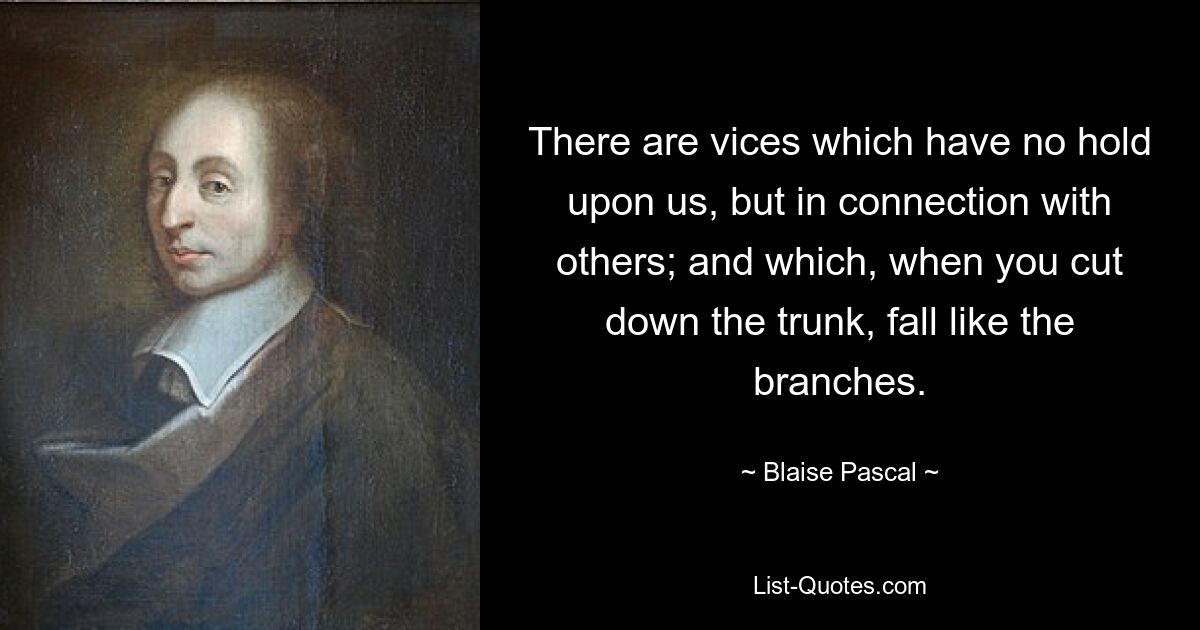 There are vices which have no hold upon us, but in connection with others; and which, when you cut down the trunk, fall like the branches. — © Blaise Pascal