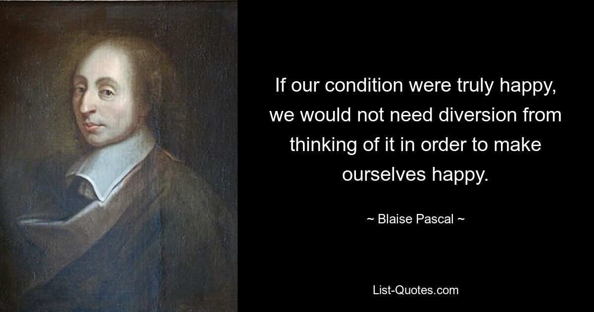 If our condition were truly happy, we would not need diversion from thinking of it in order to make ourselves happy. — © Blaise Pascal