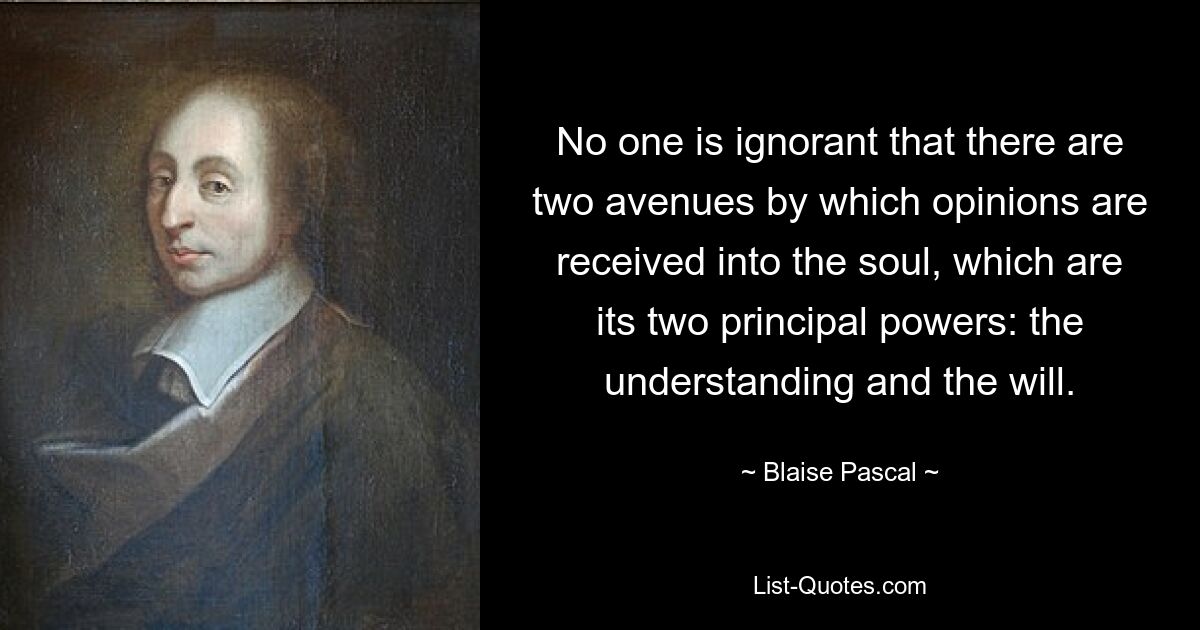 No one is ignorant that there are two avenues by which opinions are received into the soul, which are its two principal powers: the understanding and the will. — © Blaise Pascal