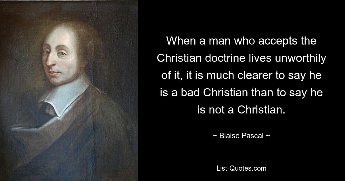 When a man who accepts the Christian doctrine lives unworthily of it, it is much clearer to say he is a bad Christian than to say he is not a Christian. — © Blaise Pascal