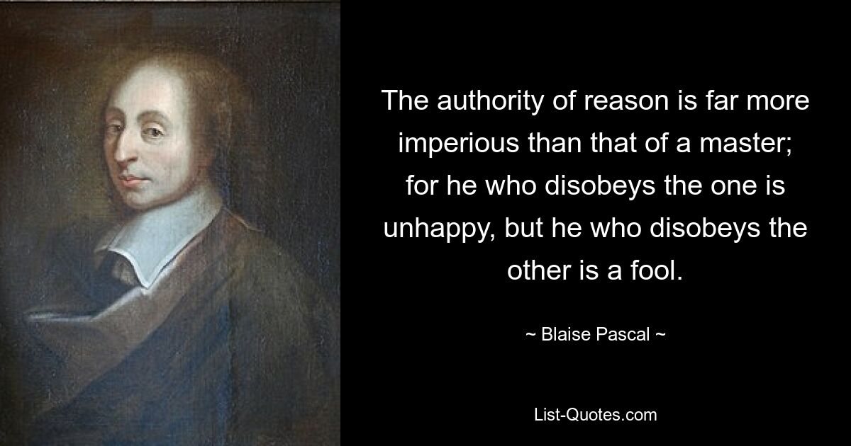 The authority of reason is far more imperious than that of a master; for he who disobeys the one is unhappy, but he who disobeys the other is a fool. — © Blaise Pascal