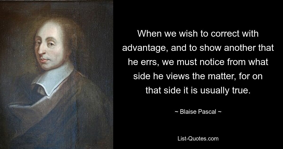 When we wish to correct with advantage, and to show another that he errs, we must notice from what side he views the matter, for on that side it is usually true. — © Blaise Pascal