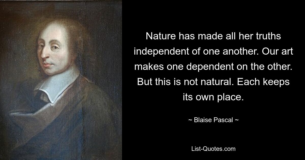 Nature has made all her truths independent of one another. Our art makes one dependent on the other. But this is not natural. Each keeps its own place. — © Blaise Pascal