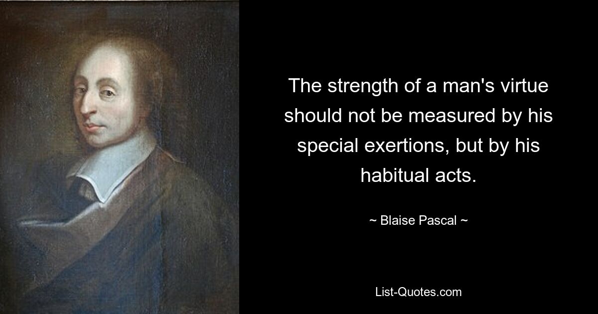 The strength of a man's virtue should not be measured by his special exertions, but by his habitual acts. — © Blaise Pascal