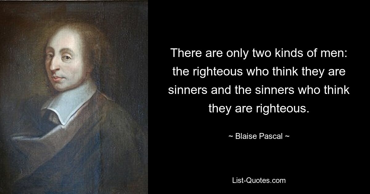 There are only two kinds of men: the righteous who think they are sinners and the sinners who think they are righteous. — © Blaise Pascal