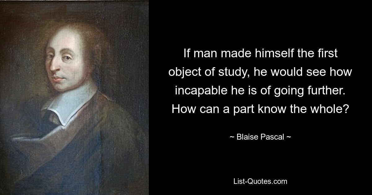 If man made himself the first object of study, he would see how incapable he is of going further. How can a part know the whole? — © Blaise Pascal