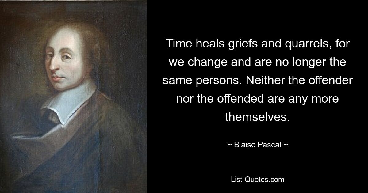 Time heals griefs and quarrels, for we change and are no longer the same persons. Neither the offender nor the offended are any more themselves. — © Blaise Pascal