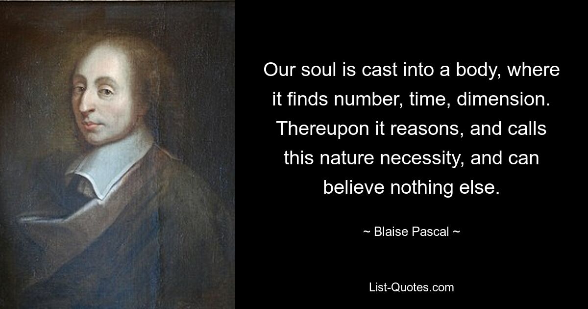 Our soul is cast into a body, where it finds number, time, dimension. Thereupon it reasons, and calls this nature necessity, and can believe nothing else. — © Blaise Pascal