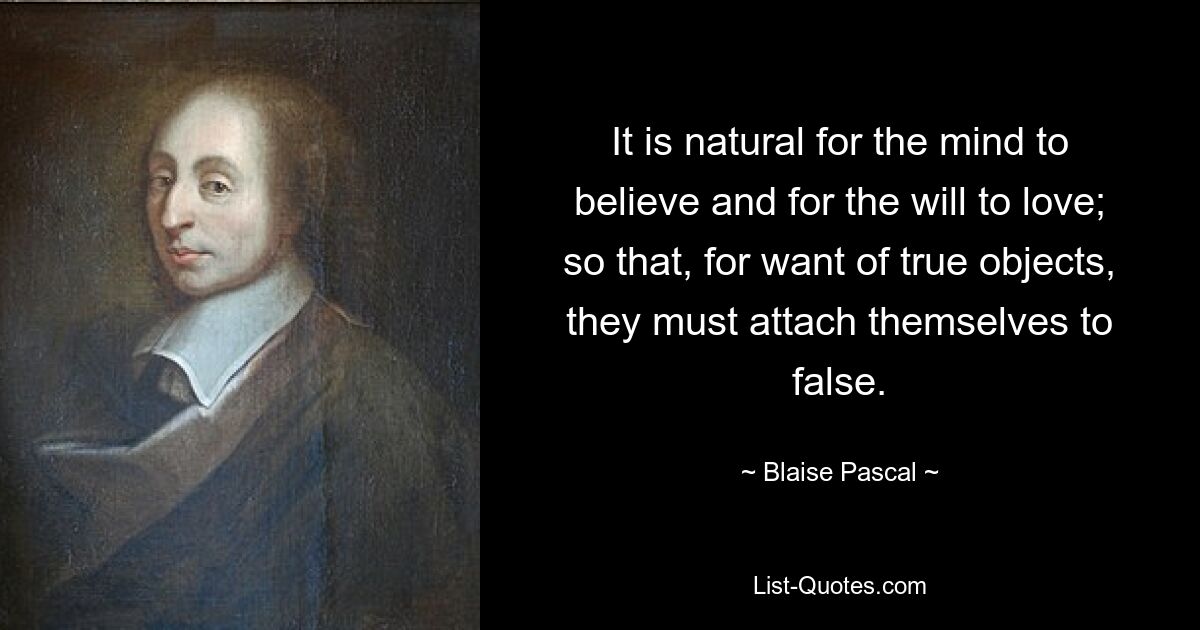 It is natural for the mind to believe and for the will to love; so that, for want of true objects, they must attach themselves to false. — © Blaise Pascal