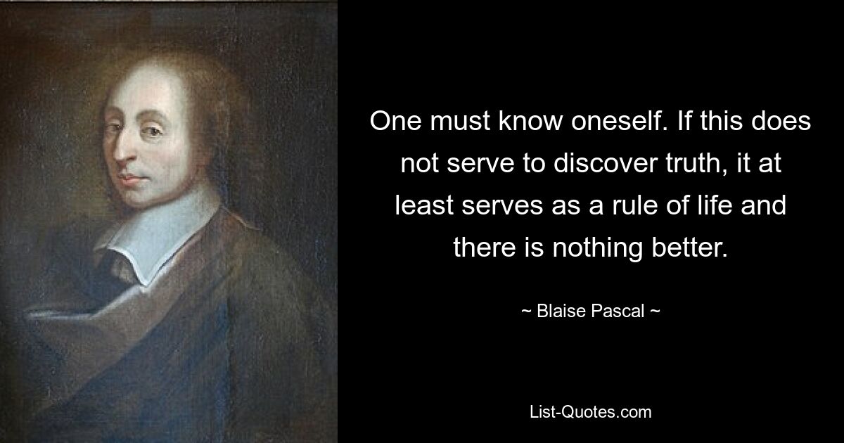 One must know oneself. If this does not serve to discover truth, it at least serves as a rule of life and there is nothing better. — © Blaise Pascal