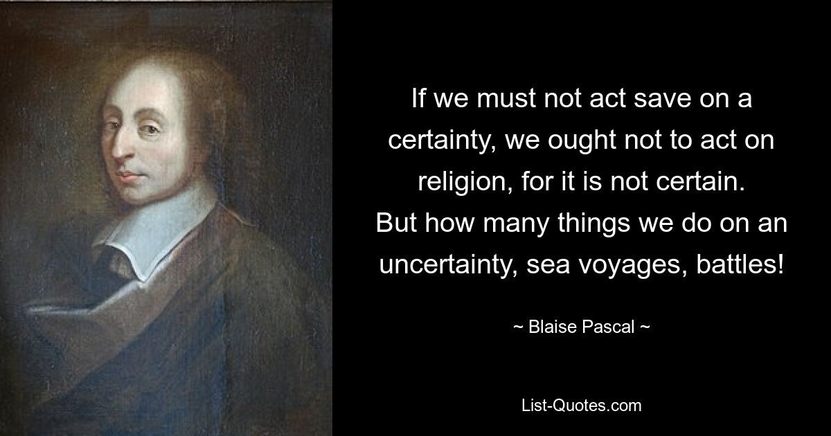 If we must not act save on a certainty, we ought not to act on religion, for it is not certain. But how many things we do on an uncertainty, sea voyages, battles! — © Blaise Pascal