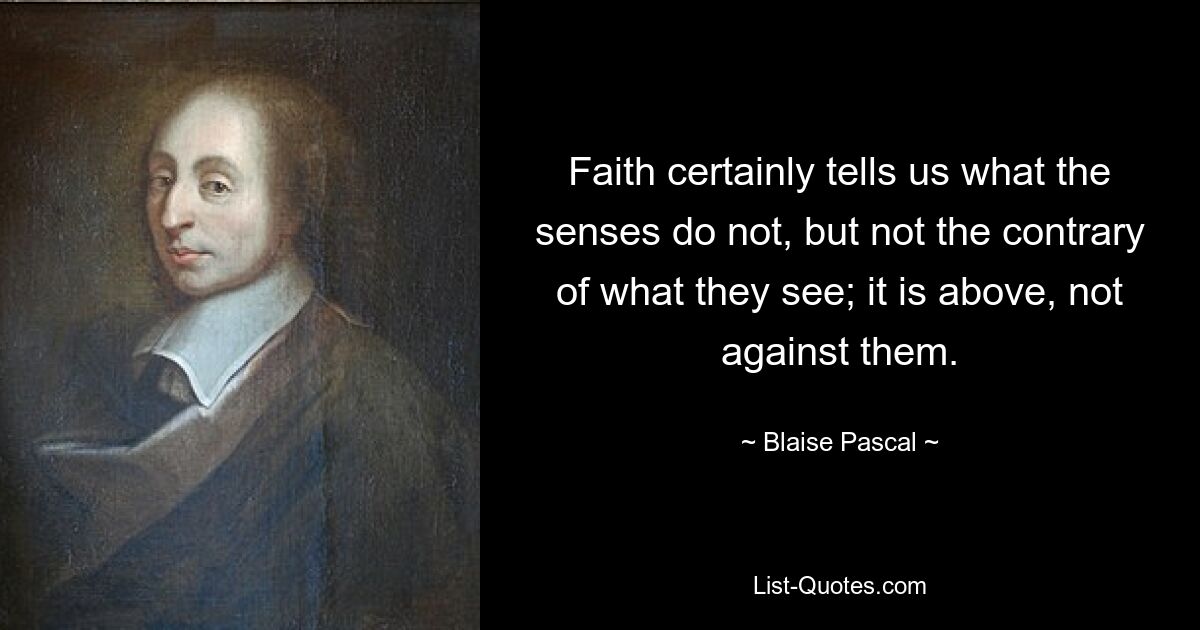 Faith certainly tells us what the senses do not, but not the contrary of what they see; it is above, not against them. — © Blaise Pascal