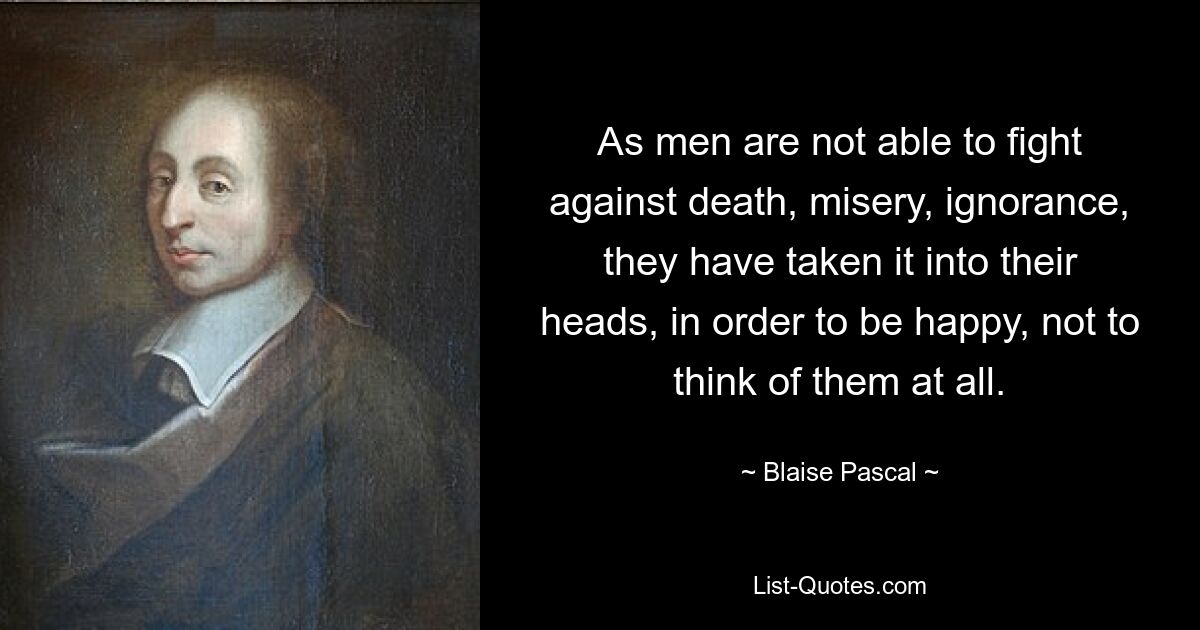 As men are not able to fight against death, misery, ignorance, they have taken it into their heads, in order to be happy, not to think of them at all. — © Blaise Pascal