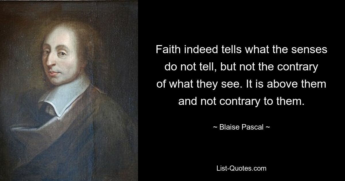 Faith indeed tells what the senses do not tell, but not the contrary of what they see. It is above them and not contrary to them. — © Blaise Pascal