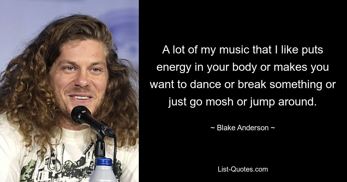 A lot of my music that I like puts energy in your body or makes you want to dance or break something or just go mosh or jump around. — © Blake Anderson