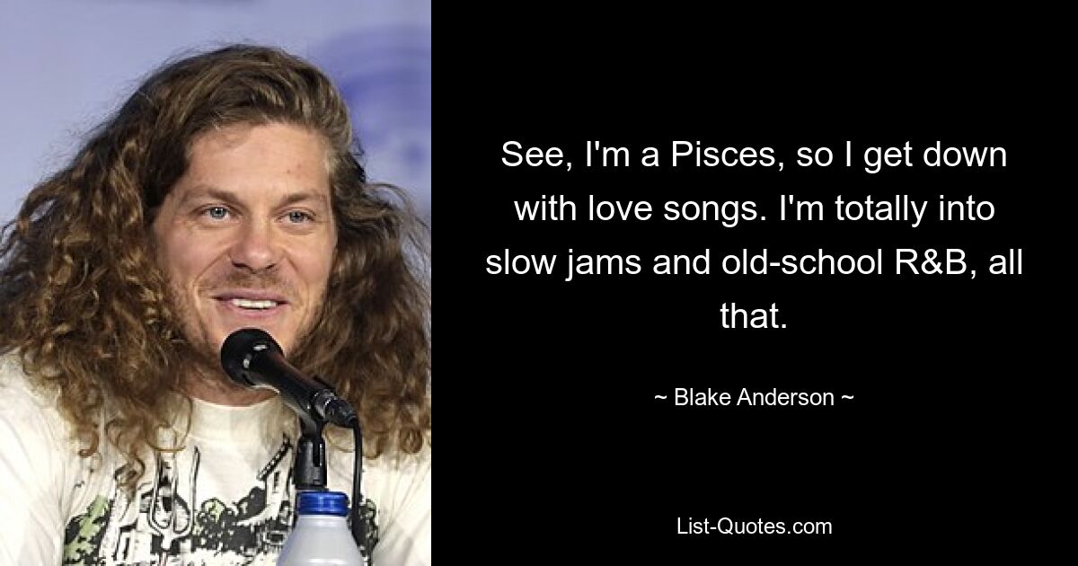 See, I'm a Pisces, so I get down with love songs. I'm totally into slow jams and old-school R&B, all that. — © Blake Anderson