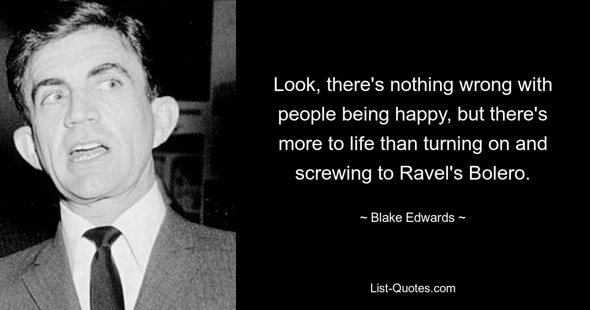 Look, there's nothing wrong with people being happy, but there's more to life than turning on and screwing to Ravel's Bolero. — © Blake Edwards