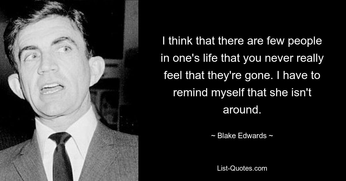 I think that there are few people in one's life that you never really feel that they're gone. I have to remind myself that she isn't around. — © Blake Edwards